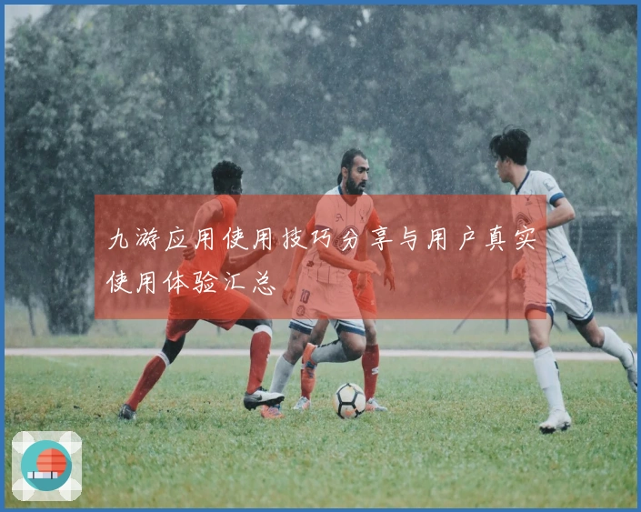 九游应用使用技巧分享与用户真实使用体验汇总