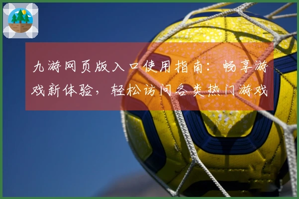 九游网页版入口使用指南：畅享游戏新体验，轻松访问各类热门游戏