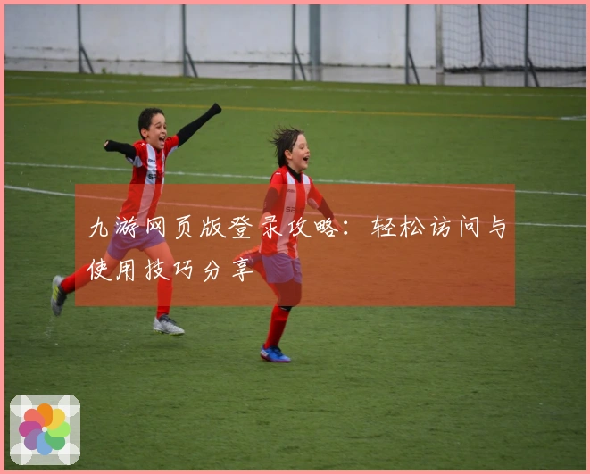 九游网页版登录攻略：轻松访问与使用技巧分享