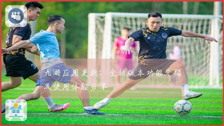 九游应用更新：全新版本功能介绍及使用体验分享